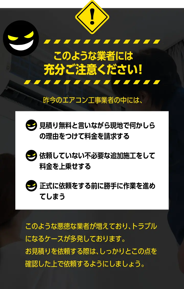 このような業者には充分ご注意ください！「見積り無料と言いながら現地でなにか↓の理由をつけて料金を請求する」「依頼していない不必要な追加施工をして料金を上乗せする」「正式に依頼をする前に勝手に作業を進めてしまう」